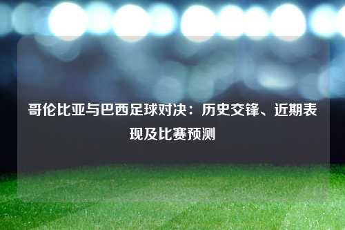 哥伦比亚与巴西足球对决：历史交锋、近期表现及比赛预测
