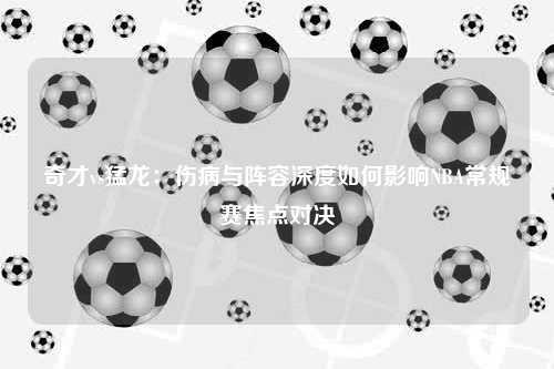 奇才vs猛龙：伤病与阵容深度如何影响NBA常规赛焦点对决