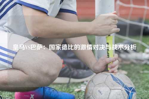 皇马VS巴萨：国家德比的激情对决与战术分析