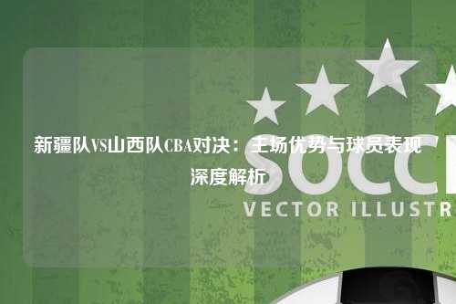 新疆队VS山西队CBA对决:主场优势与球员表现深度解析