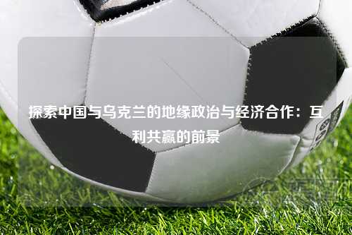 探索中国与乌克兰的地缘政治与经济合作：互利共赢的前景