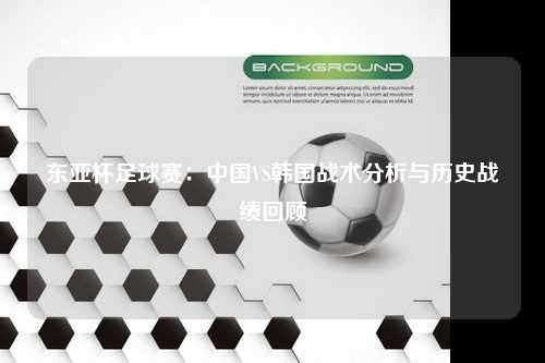 东亚杯足球赛：中国VS韩国战术分析与历史战绩回顾