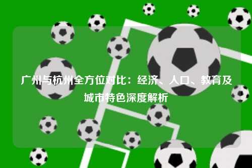 广州与杭州全方位对比：经济、人口、教育及城市特色深度解析